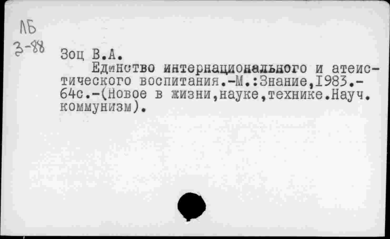 ﻿1\Б
Зоц В.А.
Единство интернационального и атеистического воспитания.-М.:Знание,1983.-64с.-(Новое в жизни,науке,технике.Науч, коммунизм).